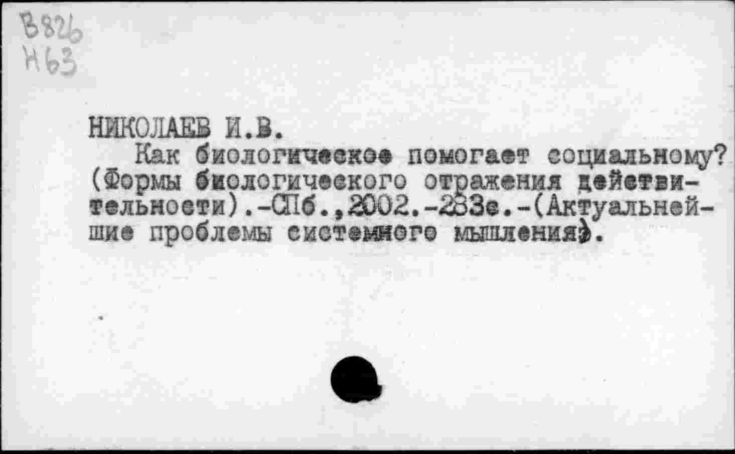 ﻿НИКОЛАЕВ И.В.
Как биологическое помогает социальному? (Форш биологического отражения дейетви-тельноети).-СПб.,2002.-2оЗе.-(Актуальнейшие проблемы системного мышления^.